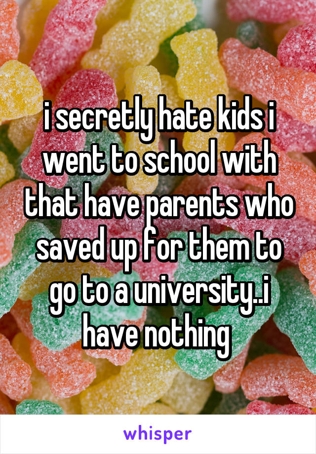 i secretly hate kids i went to school with that have parents who saved up for them to go to a university..i have nothing 