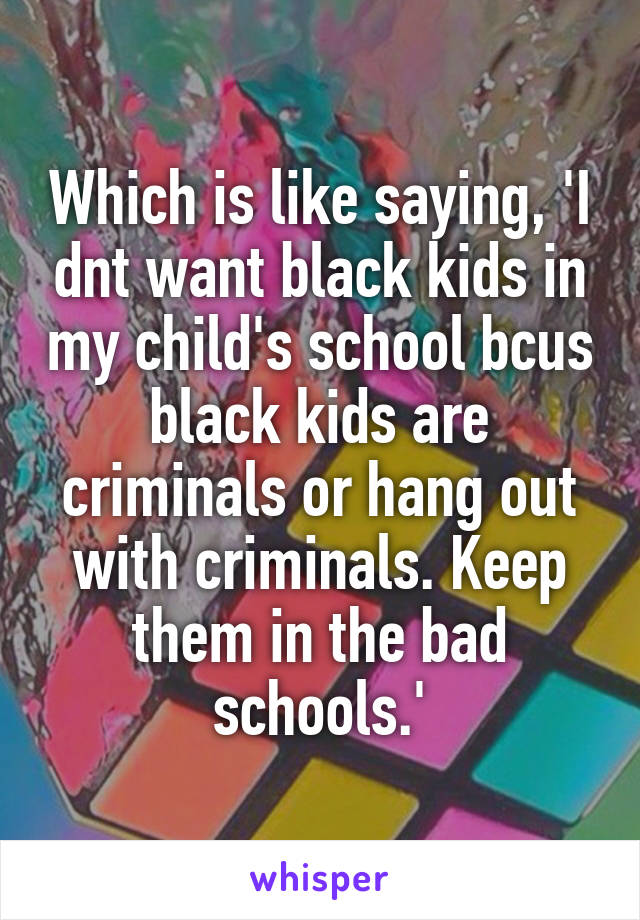 Which is like saying, 'I dnt want black kids in my child's school bcus black kids are criminals or hang out with criminals. Keep them in the bad schools.'