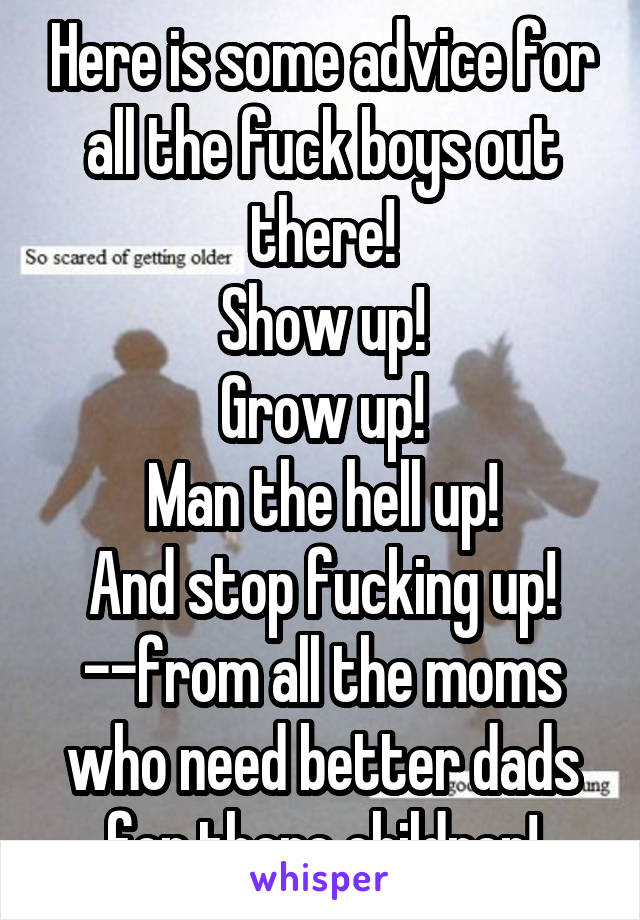 Here is some advice for all the fuck boys out there!
Show up!
Grow up!
Man the hell up!
And stop fucking up! --from all the moms who need better dads for there children!