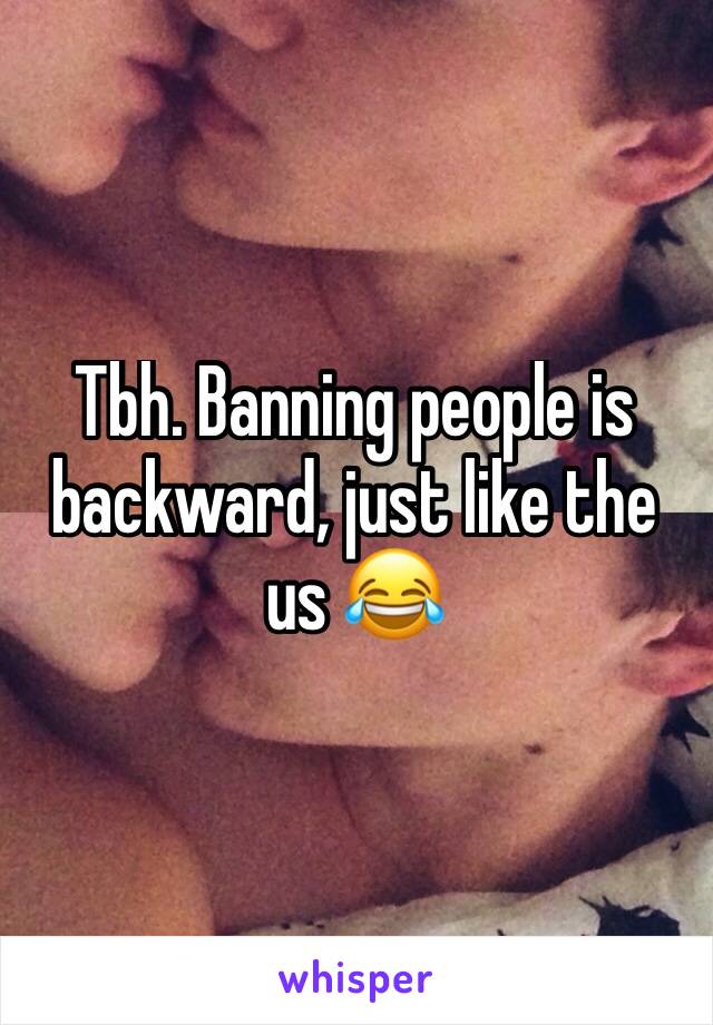 Tbh. Banning people is backward, just like the us 😂