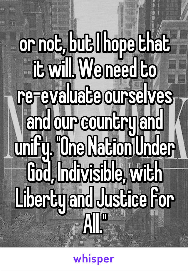 or not, but I hope that it will. We need to re-evaluate ourselves and our country and unify. "One Nation Under God, Indivisible, with Liberty and Justice for All."