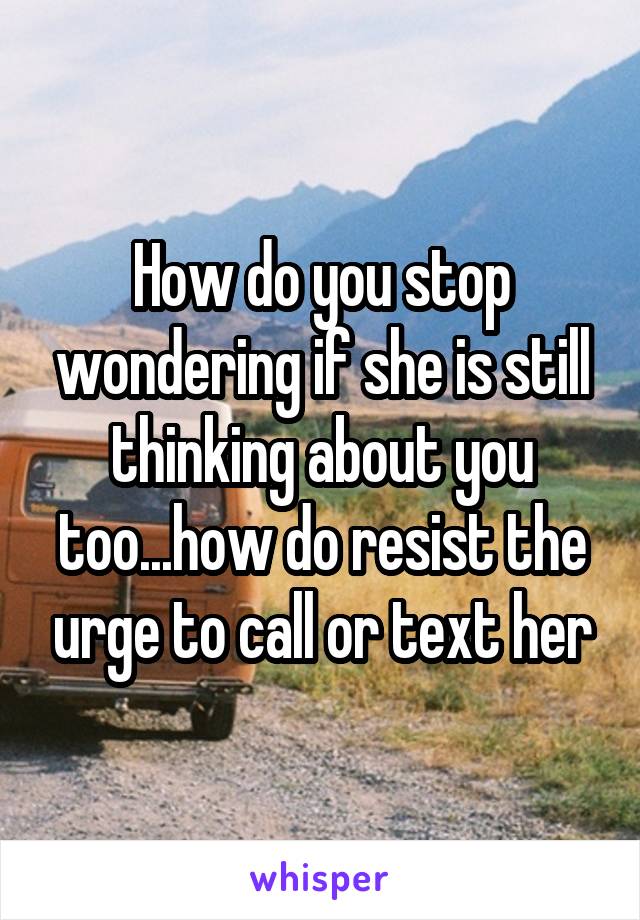 How do you stop wondering if she is still thinking about you too...how do resist the urge to call or text her