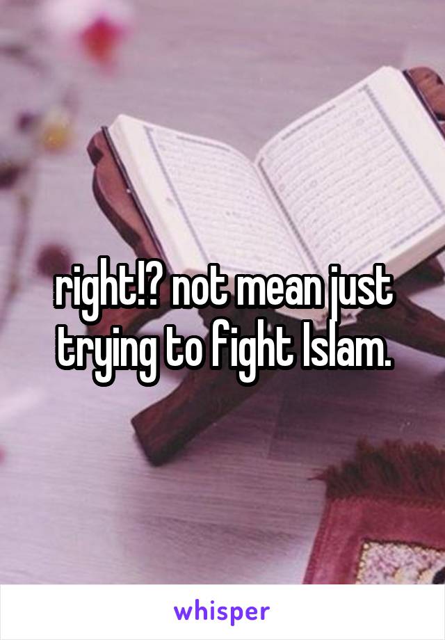 right!? not mean just trying to fight Islam.