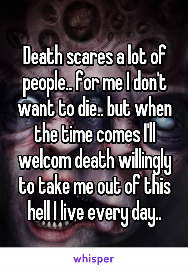 Death scares a lot of people.. for me I don't want to die.. but when the time comes I'll welcom death willingly to take me out of this hell I live every day..