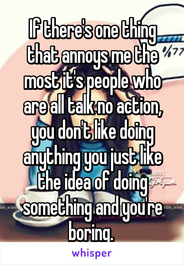 If there's one thing that annoys me the most it's people who are all talk no action, you don't like doing anything you just like the idea of doing something and you're boring. 