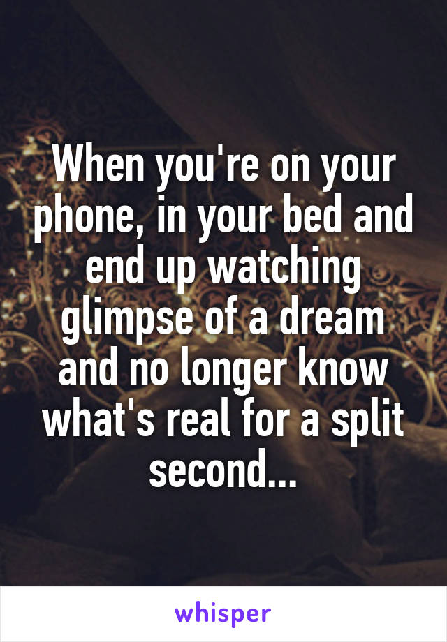 When you're on your phone, in your bed and end up watching glimpse of a dream and no longer know what's real for a split second...