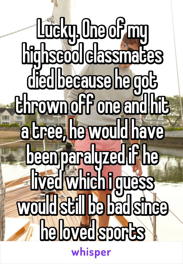 Lucky. One of my highscool classmates died because he got thrown off one and hit a tree, he would have been paralyzed if he lived which i guess would still be bad since he loved sports