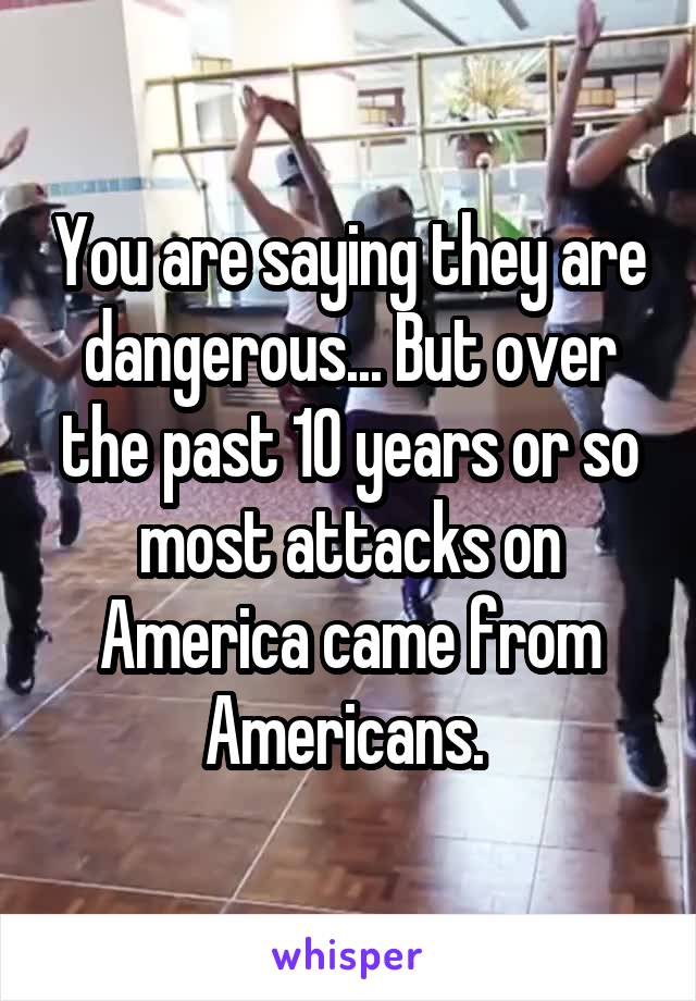 You are saying they are dangerous... But over the past 10 years or so most attacks on America came from Americans. 