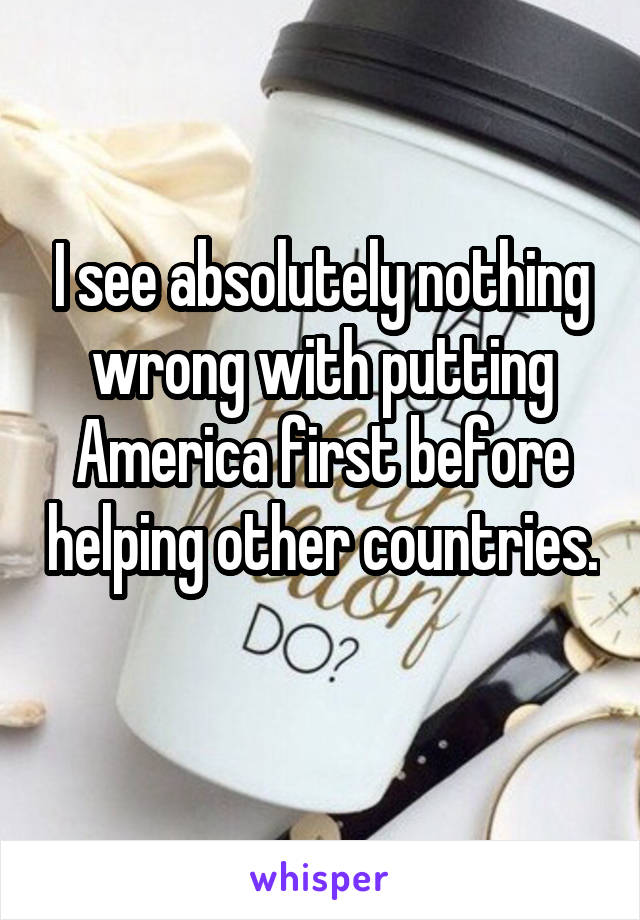 I see absolutely nothing wrong with putting America first before helping other countries. 