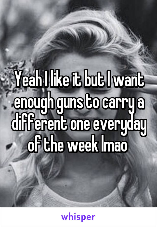 Yeah I like it but I want enough guns to carry a different one everyday of the week lmao 