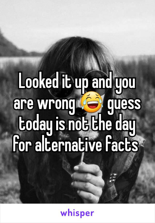 Looked it up and you are wrong 😂 guess today is not the day for alternative facts 