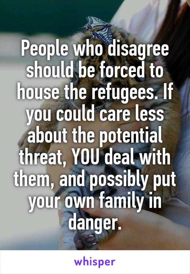 People who disagree should be forced to house the refugees. If you could care less about the potential threat, YOU deal with them, and possibly put your own family in danger.