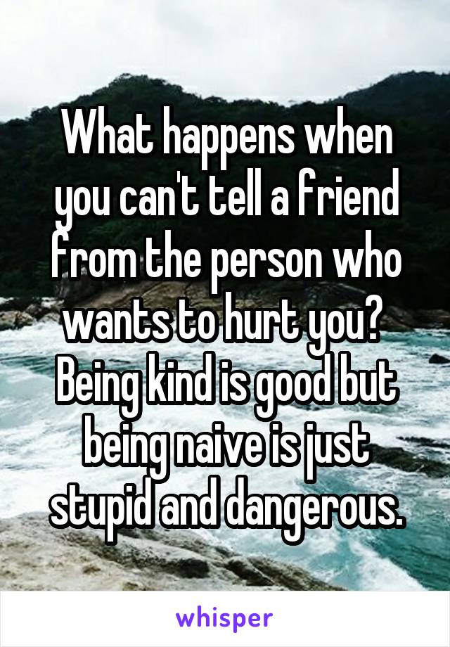 What happens when you can't tell a friend from the person who wants to hurt you?  Being kind is good but being naive is just stupid and dangerous.