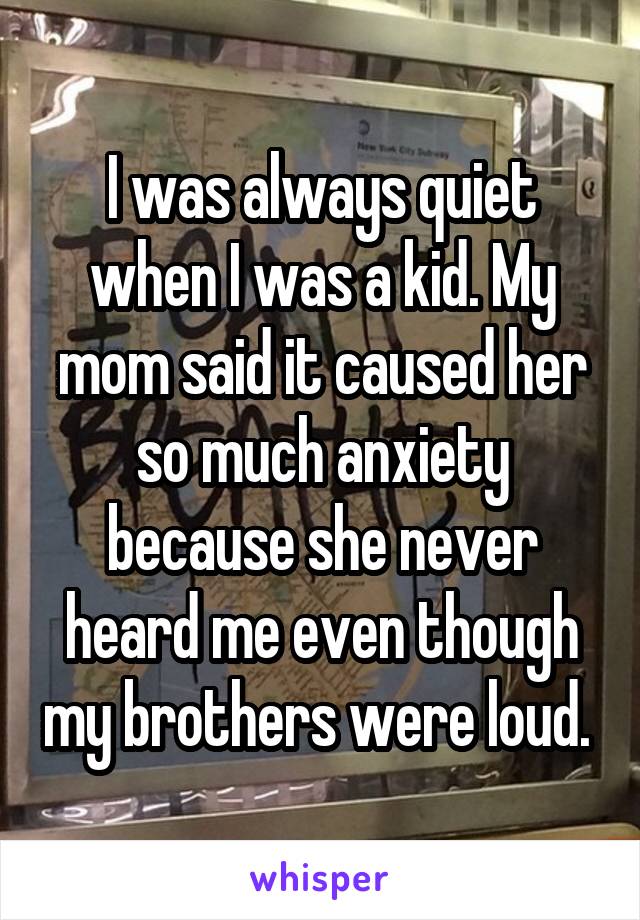 I was always quiet when I was a kid. My mom said it caused her so much anxiety because she never heard me even though my brothers were loud. 