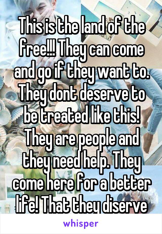 This is the land of the free!!! They can come and go if they want to. They dont deserve to be treated like this! They are people and they need help. They come here for a better life! That they diserve