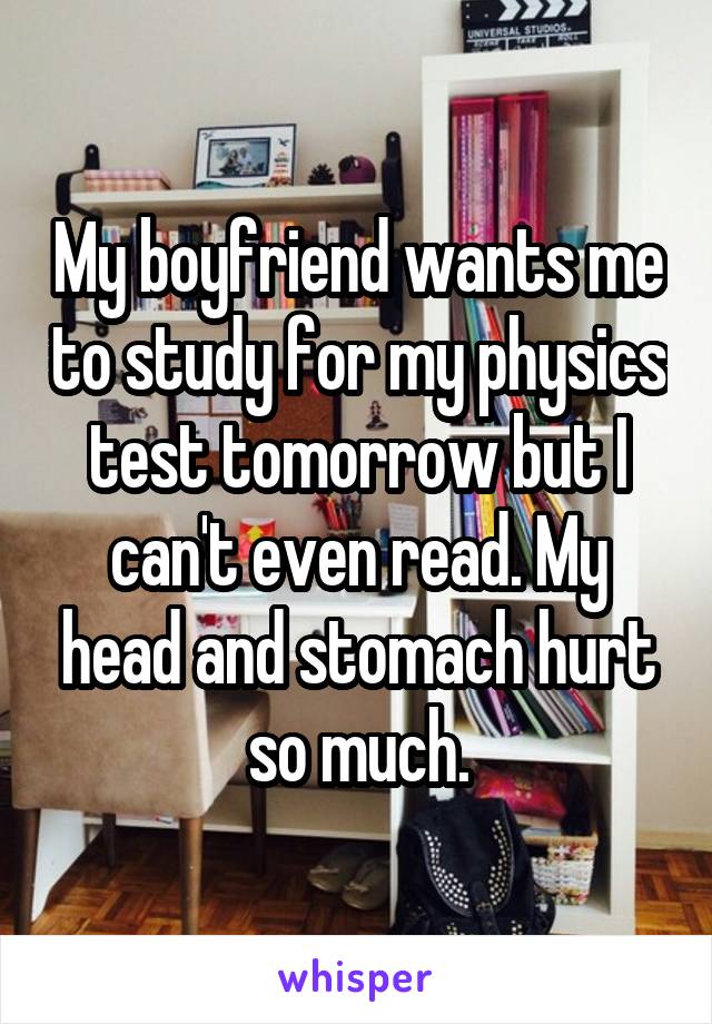 My boyfriend wants me to study for my physics test tomorrow but I can't even read. My head and stomach hurt so much.