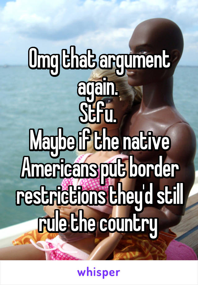 Omg that argument again. 
Stfu. 
Maybe if the native Americans put border restrictions they'd still rule the country 