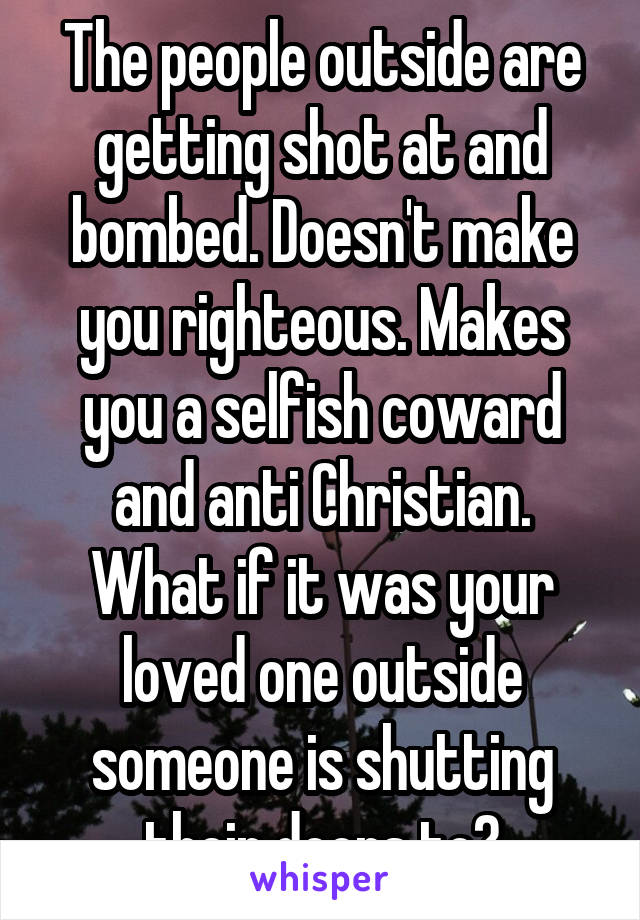 The people outside are getting shot at and bombed. Doesn't make you righteous. Makes you a selfish coward and anti Christian. What if it was your loved one outside someone is shutting their doors to?