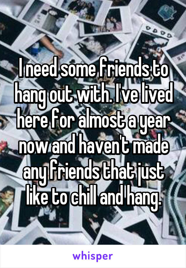 I need some friends to hang out with. I've lived here for almost a year now and haven't made any friends that just like to chill and hang.