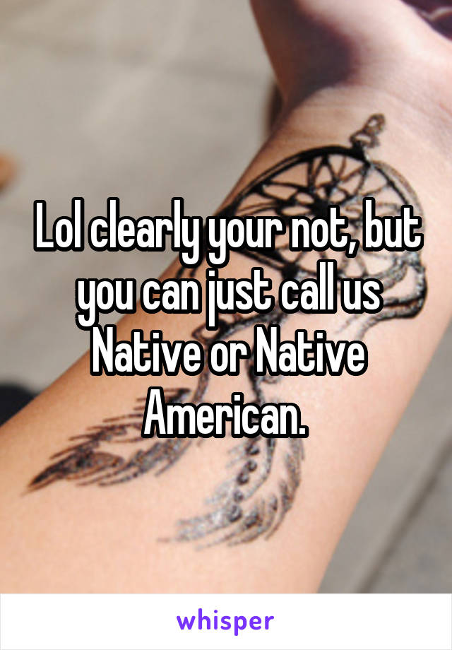 Lol clearly your not, but you can just call us Native or Native American. 