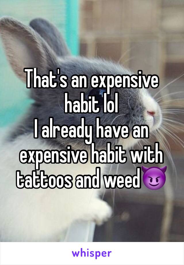 That's an expensive habit lol
I already have an expensive habit with tattoos and weed😈