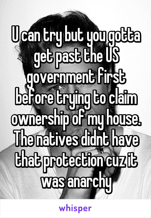 U can try but you gotta get past the US government first before trying to claim ownership of my house. The natives didnt have that protection cuz it was anarchy