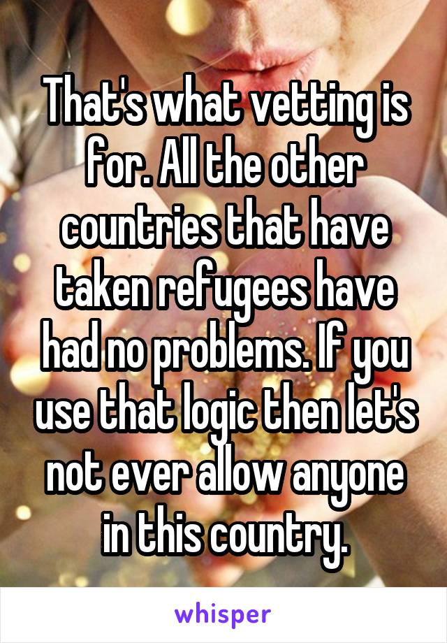 That's what vetting is for. All the other countries that have taken refugees have had no problems. If you use that logic then let's not ever allow anyone in this country.