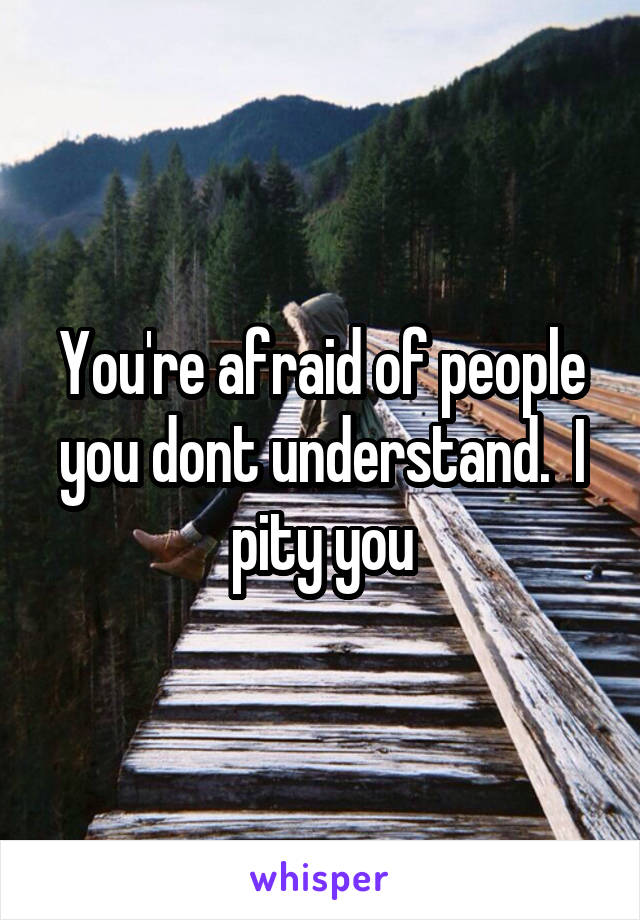 You're afraid of people you dont understand.  I pity you