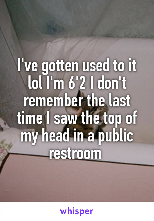 I've gotten used to it lol I'm 6'2 I don't remember the last time I saw the top of my head in a public restroom 