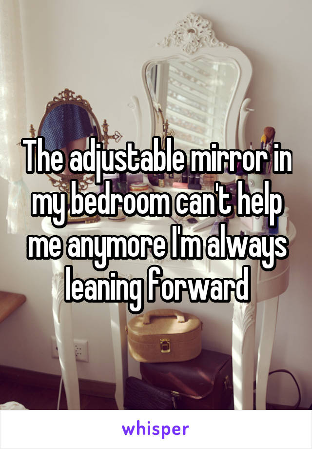 The adjustable mirror in my bedroom can't help me anymore I'm always leaning forward