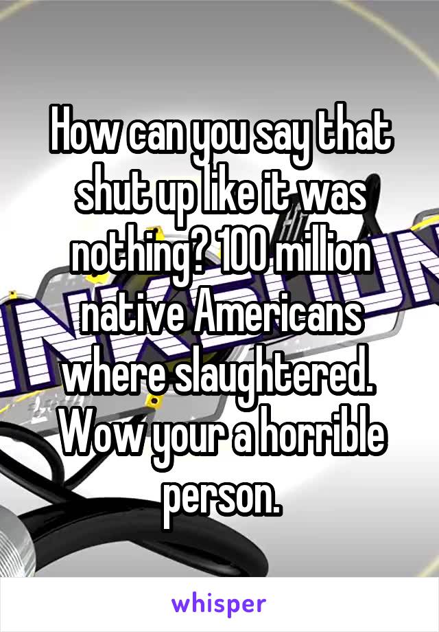 How can you say that shut up like it was nothing? 100 million native Americans where slaughtered.  Wow your a horrible person.