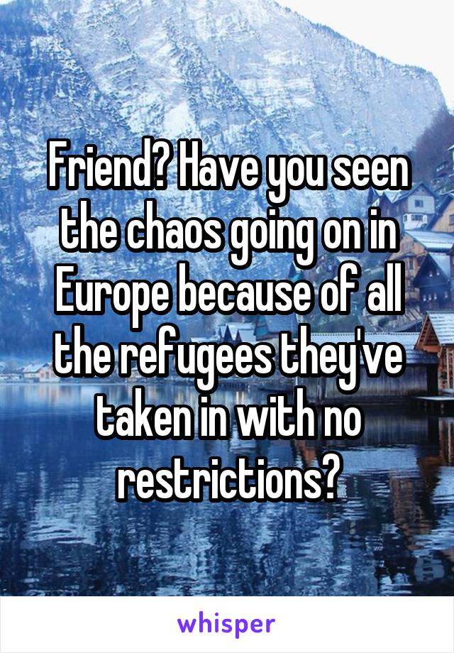 Friend? Have you seen the chaos going on in Europe because of all the refugees they've taken in with no restrictions?