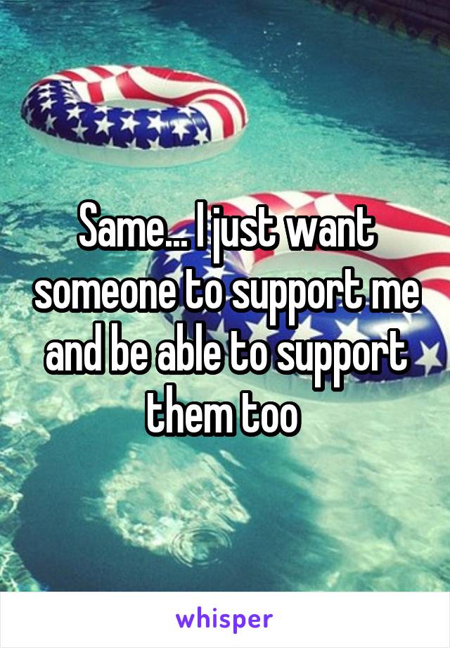 Same... I just want someone to support me and be able to support them too 