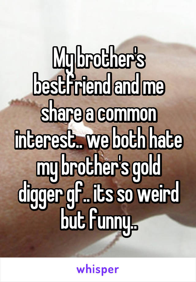 My brother's bestfriend and me share a common interest.. we both hate my brother's gold digger gf.. its so weird but funny..