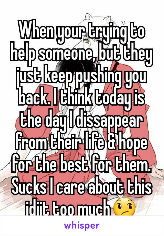 When your trying to help someone, but they just keep pushing you back. I think today is the day I dissappear from their life & hope for the best for them. Sucks I care about this idjit too much😞