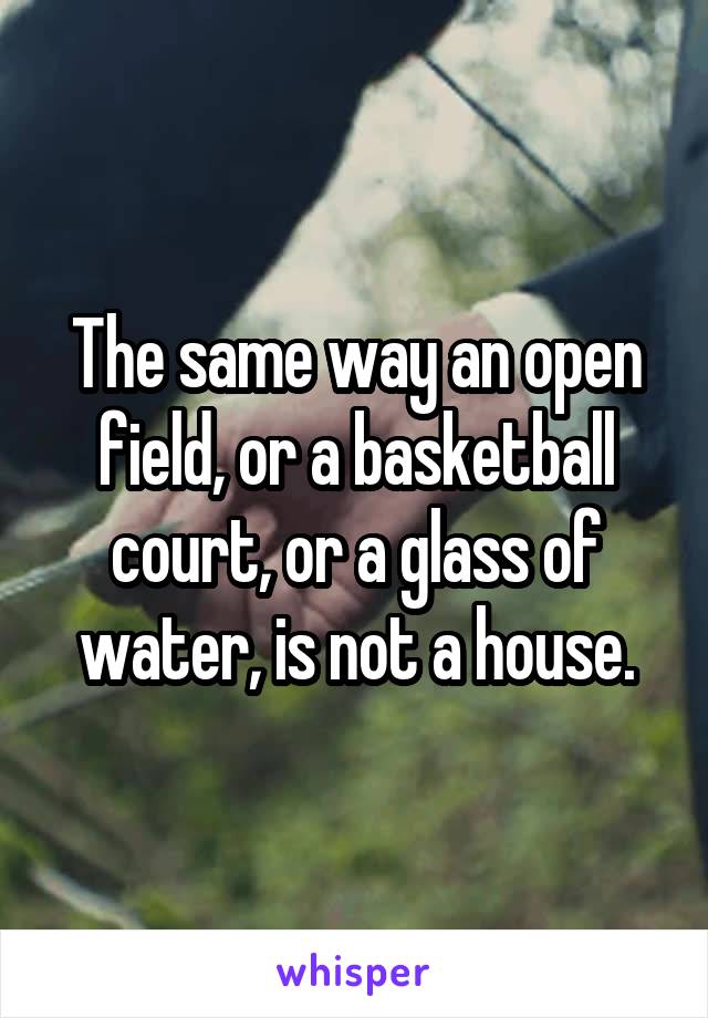 The same way an open field, or a basketball court, or a glass of water, is not a house.