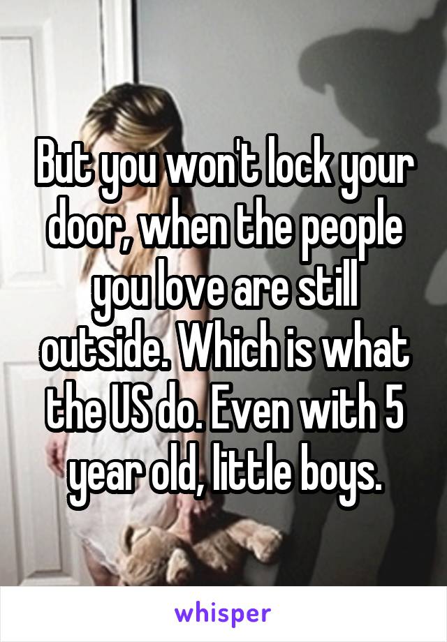 But you won't lock your door, when the people you love are still outside. Which is what the US do. Even with 5 year old, little boys.