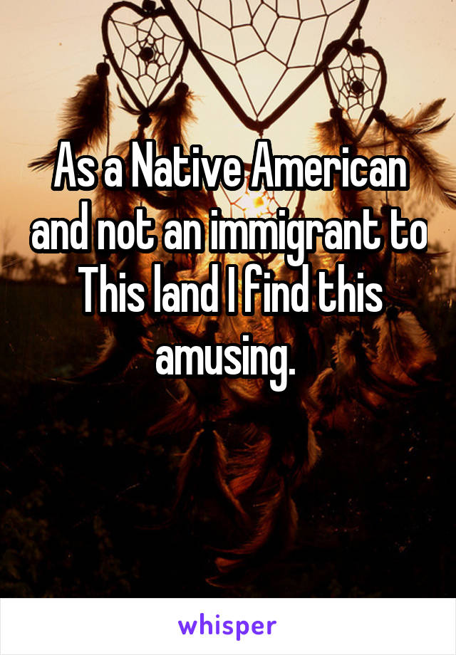 As a Native American and not an immigrant to This land I find this amusing. 

