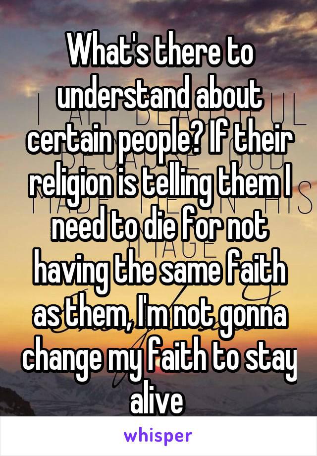 What's there to understand about certain people? If their religion is telling them I need to die for not having the same faith as them, I'm not gonna change my faith to stay alive 