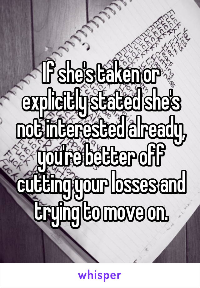 If she's taken or explicitly stated she's not interested already, you're better off cutting your losses and trying to move on.