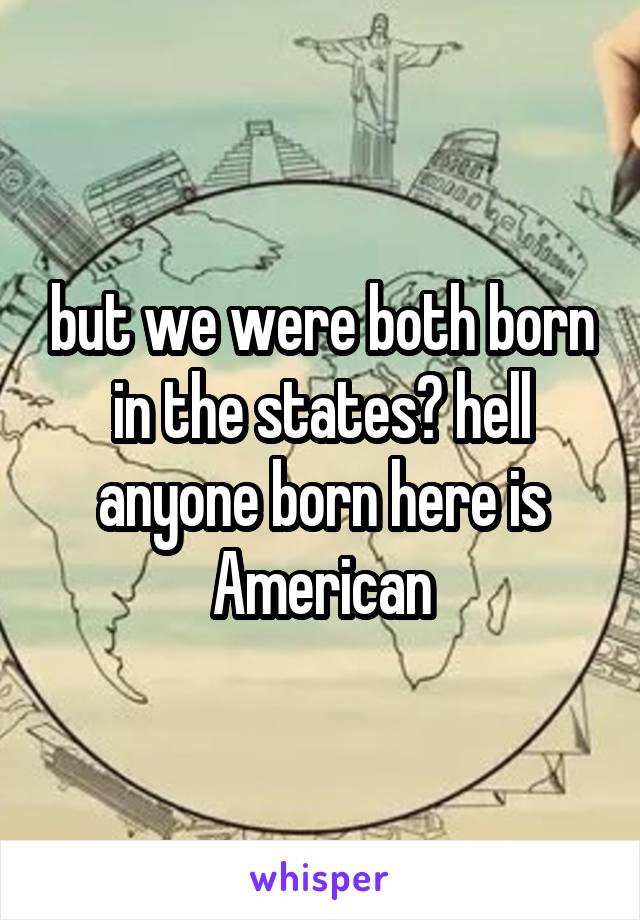 but we were both born in the states? hell anyone born here is American