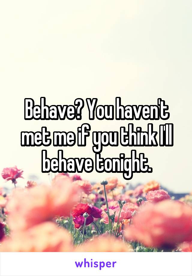 Behave? You haven't met me if you think I'll behave tonight.