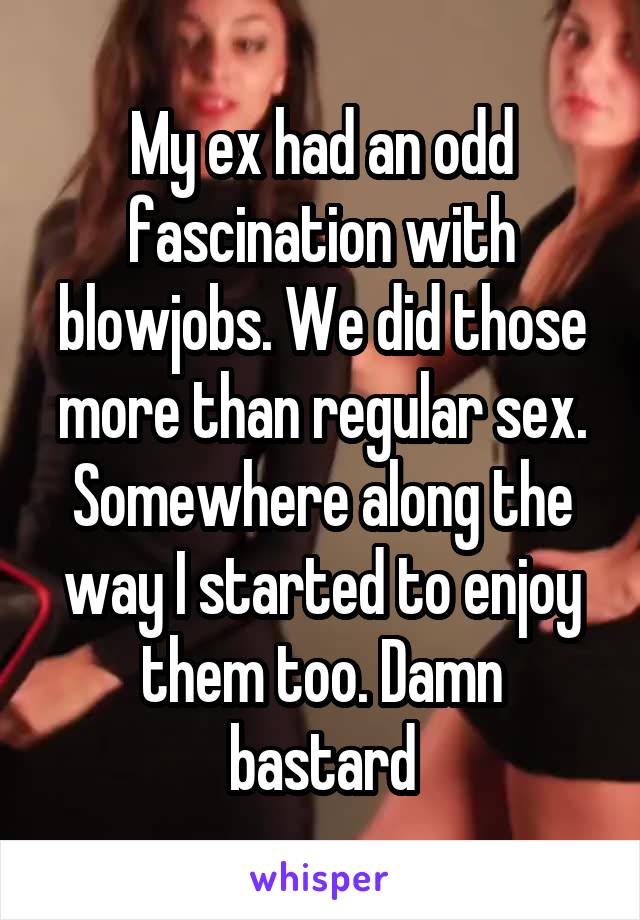 My ex had an odd fascination with blowjobs. We did those more than regular sex. Somewhere along the way I started to enjoy them too. Damn bastard