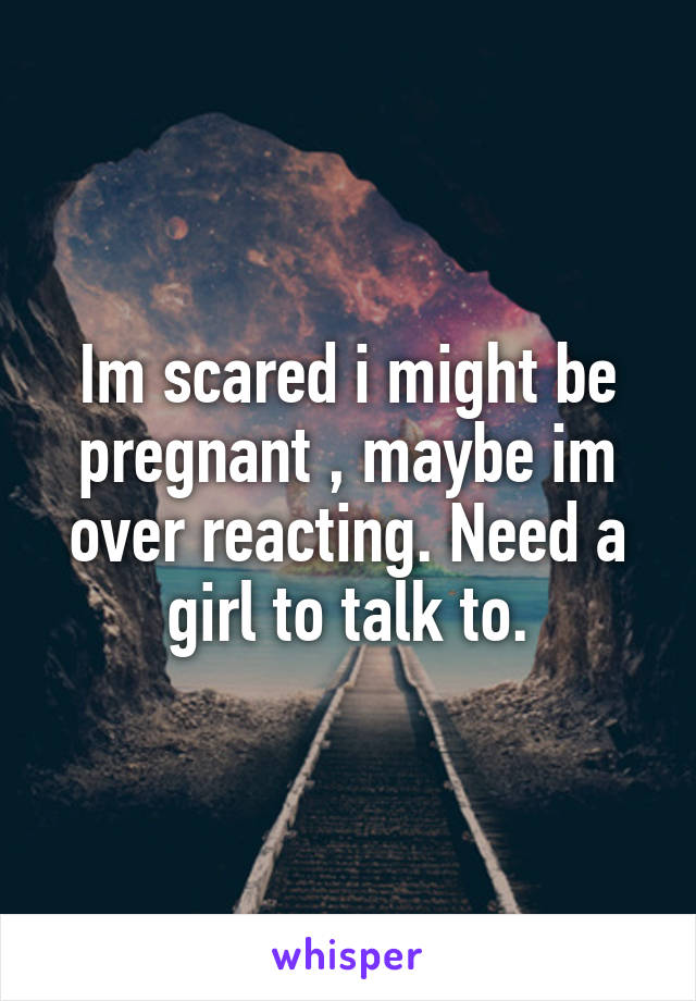 Im scared i might be pregnant , maybe im over reacting. Need a girl to talk to.