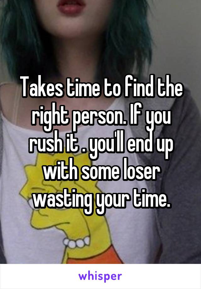 Takes time to find the right person. If you rush it . you'll end up with some loser wasting your time.