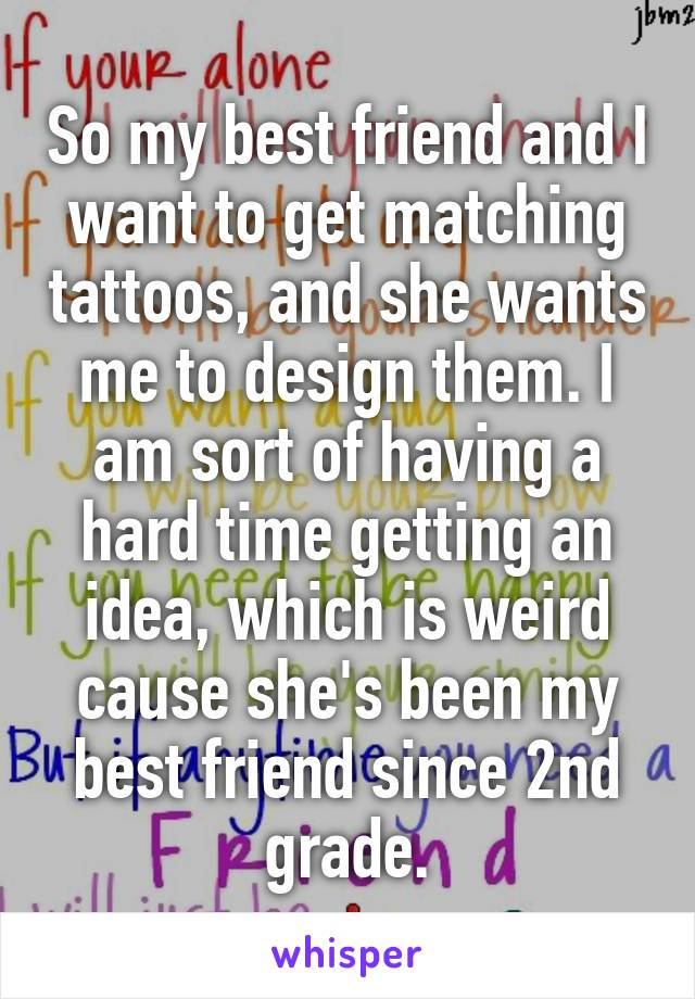 So my best friend and I want to get matching tattoos, and she wants me to design them. I am sort of having a hard time getting an idea, which is weird cause she's been my best friend since 2nd grade.