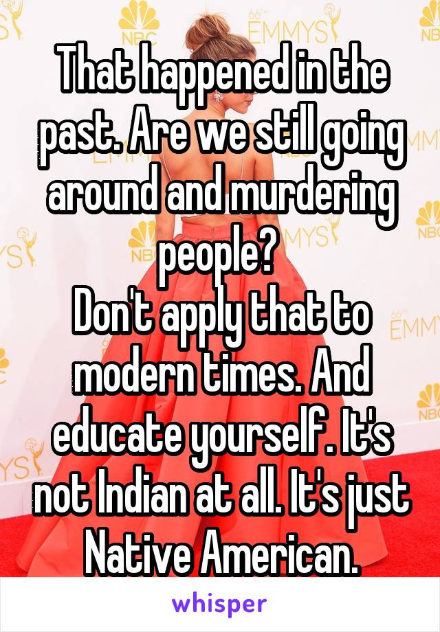 That happened in the past. Are we still going around and murdering people? 
Don't apply that to modern times. And educate yourself. It's not Indian at all. It's just Native American.