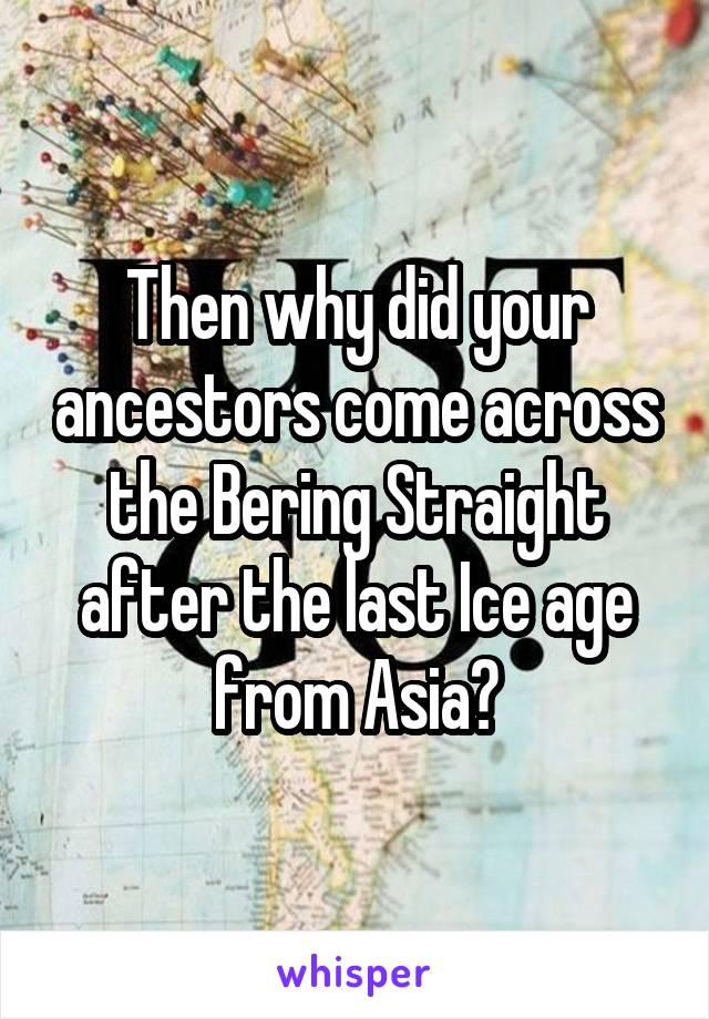 Then why did your ancestors come across the Bering Straight after the last Ice age from Asia?