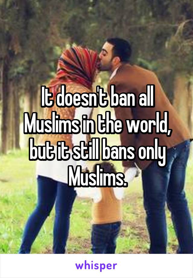 It doesn't ban all Muslims in the world, but it still bans only Muslims.