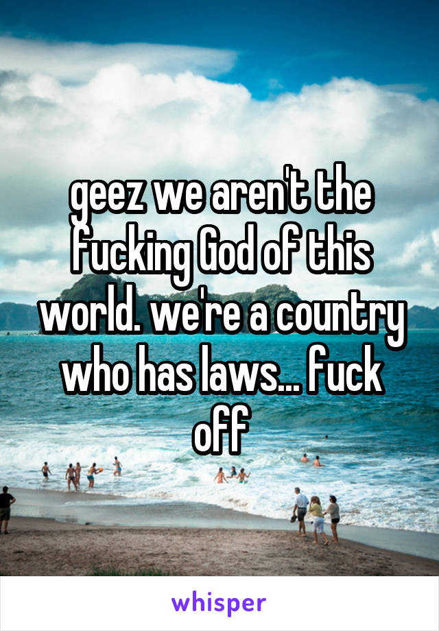 geez we aren't the fucking God of this world. we're a country who has laws... fuck off